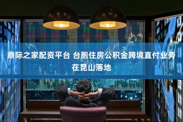 鼎际之家配资平台 台胞住房公积金跨境直付业务在昆山落地